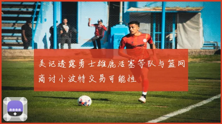 美记透露勇士雄鹿活塞等队与篮网商讨小波特交易可能性