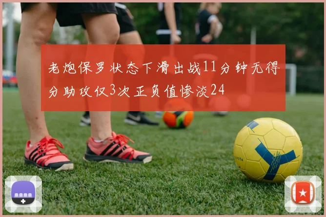 老炮保罗状态下滑出战11分钟无得分助攻仅3次正负值惨淡24