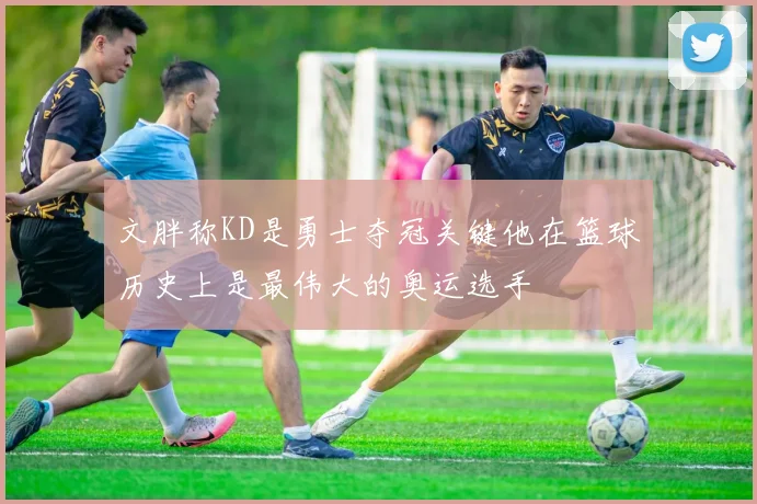 文胖称KD是勇士夺冠关键他在篮球历史上是最伟大的奥运选手