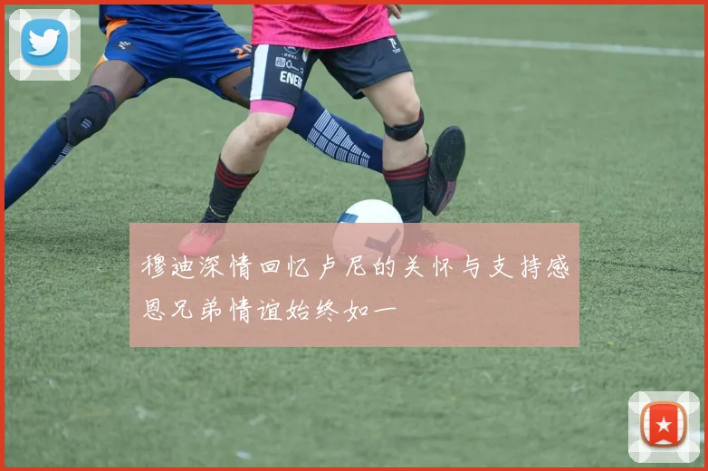 穆迪深情回忆卢尼的关怀与支持感恩兄弟情谊始终如一