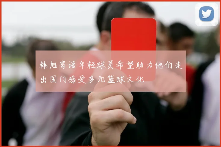 韩旭寄语年轻球员希望助力他们走出国门感受多元篮球文化