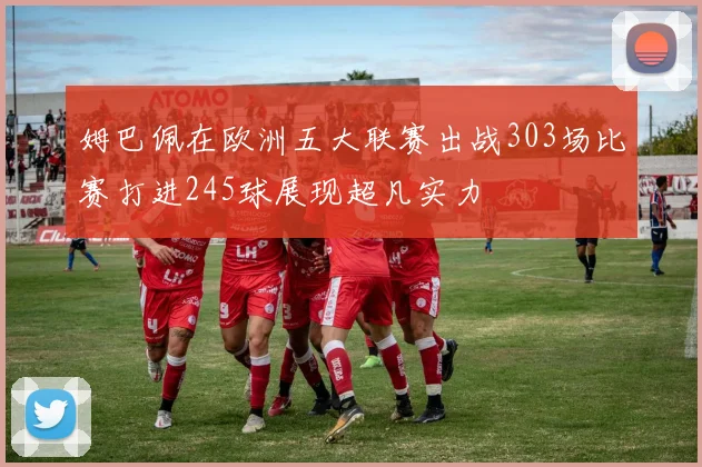 姆巴佩在欧洲五大联赛出战303场比赛打进245球展现超凡实力