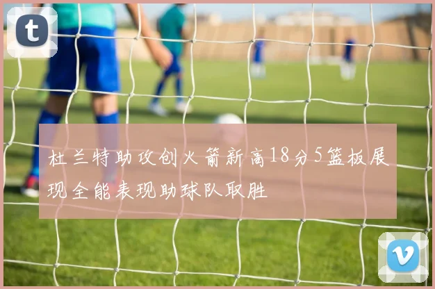杜兰特助攻创火箭新高18分5篮板展现全能表现助球队取胜
