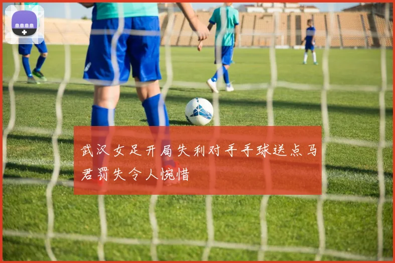武汉女足开局失利对手手球送点马君罚失令人惋惜