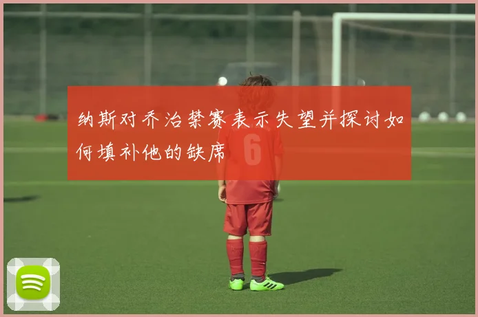 纳斯对乔治禁赛表示失望并探讨如何填补他的缺席