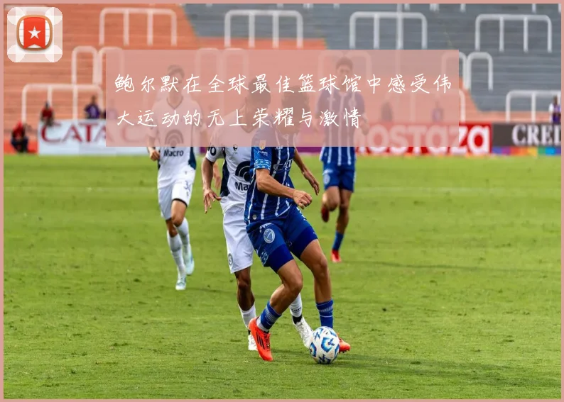鲍尔默在全球最佳篮球馆中感受伟大运动的无上荣耀与激情