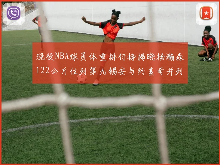 现役NBA球员体重排行榜揭晓杨瀚森122公斤位列第九锡安与约基奇并列第三