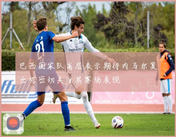 巴西国家队高层表示期待内马尔复出将密切关注其赛场表现